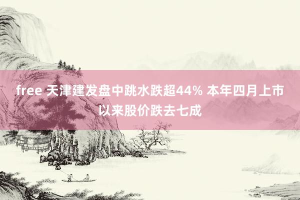 free 天津建发盘中跳水跌超44% 本年四月上市以来股价跌去七成