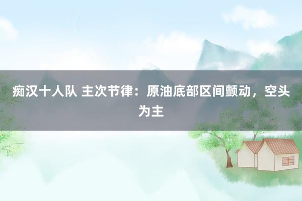 痴汉十人队 主次节律：原油底部区间颤动，空头为主