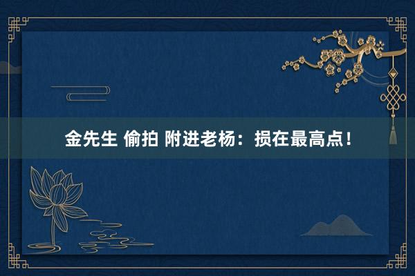 金先生 偷拍 附进老杨：损在最高点！