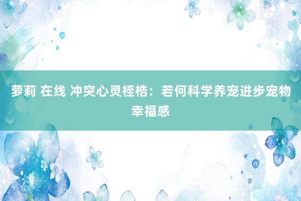萝莉 在线 冲突心灵桎梏：若何科学养宠进步宠物幸福感