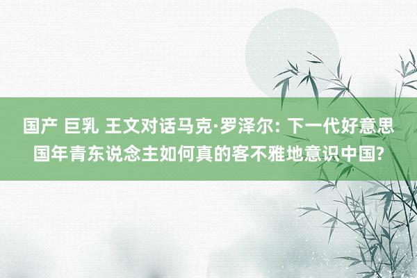 国产 巨乳 王文对话马克·罗泽尔: 下一代好意思国年青东说念主如何真的客不雅地意识中国?