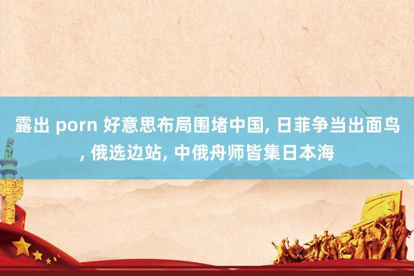 露出 porn 好意思布局围堵中国， 日菲争当出面鸟， 俄选边站， 中俄舟师皆集日本海
