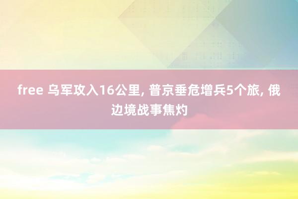 free 乌军攻入16公里， 普京垂危增兵5个旅， 俄边境战事焦灼