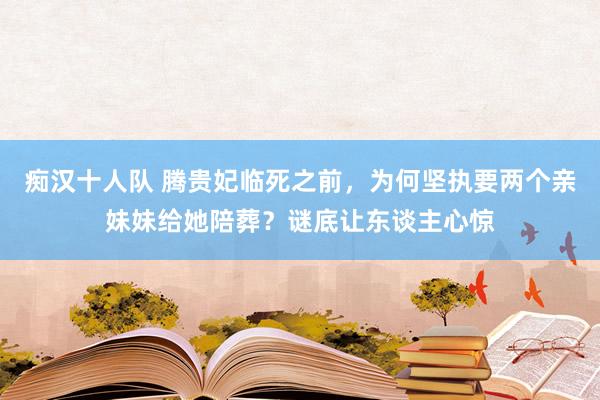 痴汉十人队 腾贵妃临死之前，为何坚执要两个亲妹妹给她陪葬？谜底让东谈主心惊
