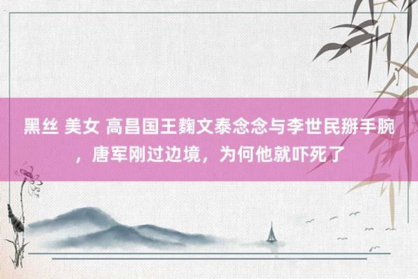 黑丝 美女 高昌国王麴文泰念念与李世民掰手腕，唐军刚过边境，为何他就吓死了