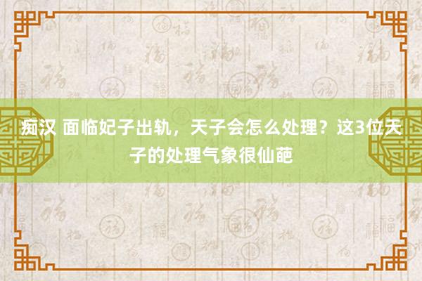 痴汉 面临妃子出轨，天子会怎么处理？这3位天子的处理气象很仙葩