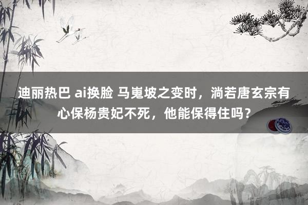 迪丽热巴 ai换脸 马嵬坡之变时，淌若唐玄宗有心保杨贵妃不死，他能保得住吗？