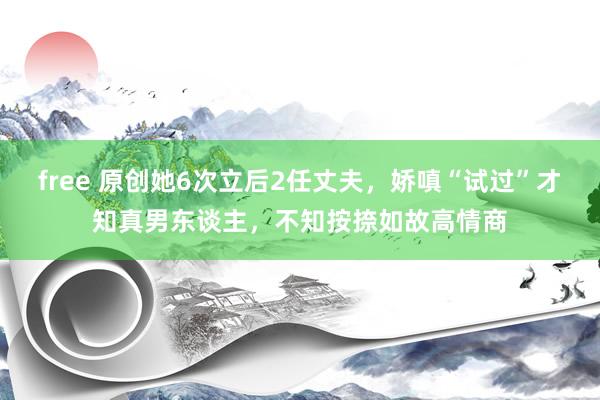 free 原创她6次立后2任丈夫，娇嗔“试过”才知真男东谈主，不知按捺如故高情商