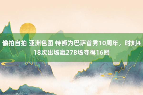 偷拍自拍 亚洲色图 特狮为巴萨首秀10周年，时刻418次出场赢278场夺得16冠