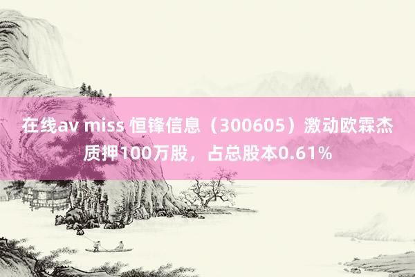 在线av miss 恒锋信息（300605）激动欧霖杰质押100万股，占总股本0.61%