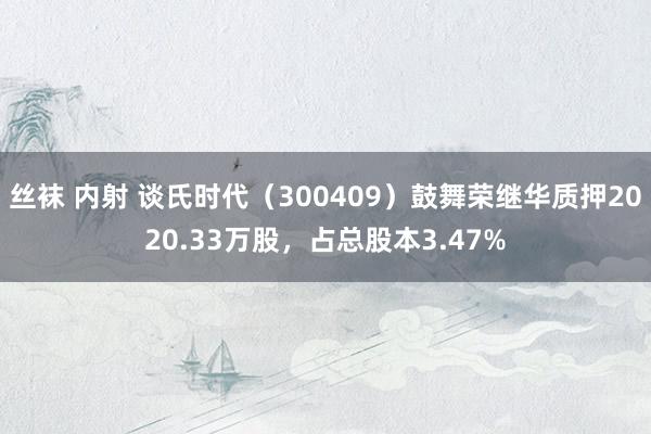 丝袜 内射 谈氏时代（300409）鼓舞荣继华质押2020.33万股，占总股本3.47%