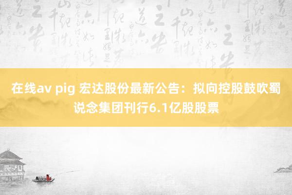 在线av pig 宏达股份最新公告：拟向控股鼓吹蜀说念集团刊行6.1亿股股票