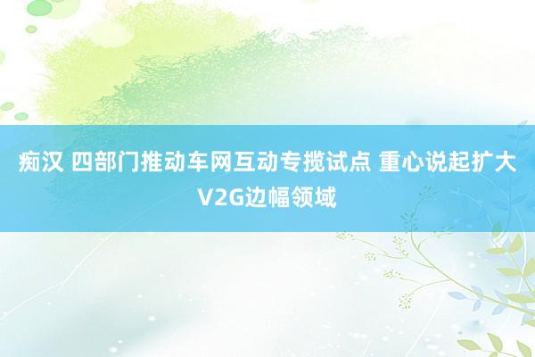痴汉 四部门推动车网互动专揽试点 重心说起扩大V2G边幅领域