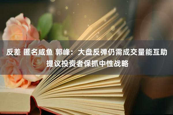 反差 匿名咸鱼 郭峰：大盘反弹仍需成交量能互助 提议投资者保抓中性战略