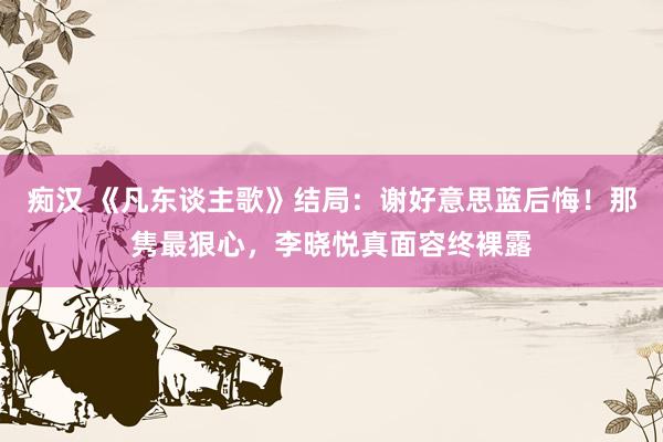 痴汉 《凡东谈主歌》结局：谢好意思蓝后悔！那隽最狠心，李晓悦真面容终裸露