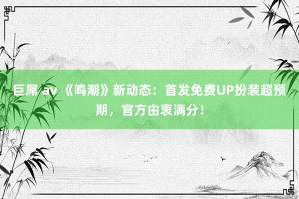 巨屌 av 《鸣潮》新动态：首发免费UP扮装超预期，官方由衷满分！