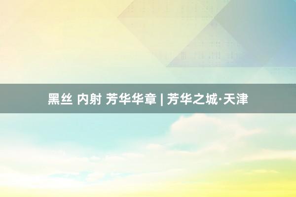 黑丝 内射 芳华华章 | 芳华之城·天津