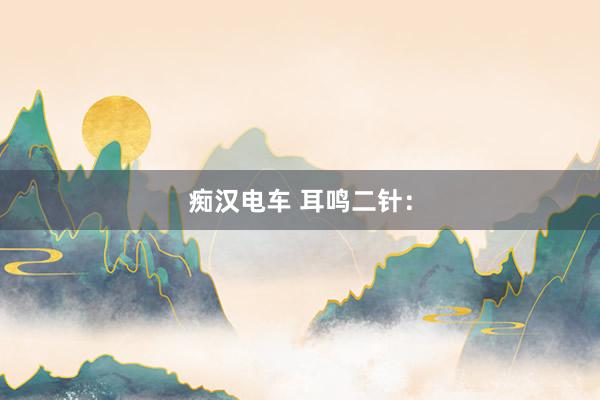 痴汉电车 耳鸣二针：