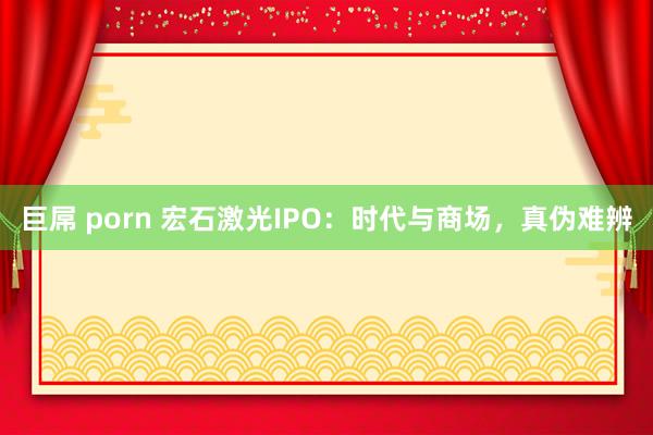 巨屌 porn 宏石激光IPO：时代与商场，真伪难辨
