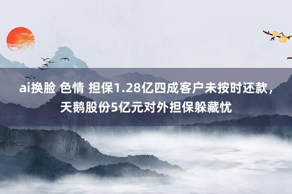 ai换脸 色情 担保1.28亿四成客户未按时还款，天鹅股份5亿元对外担保躲藏忧