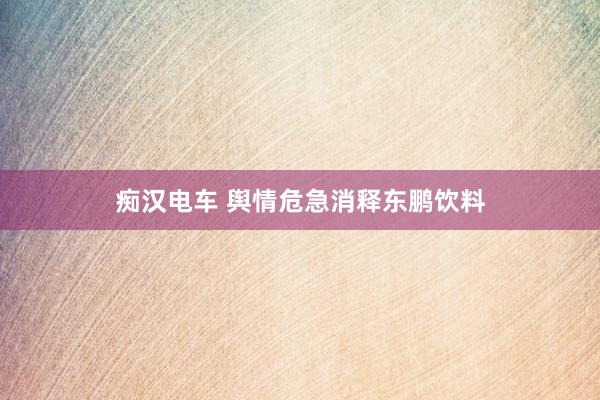 痴汉电车 舆情危急消释东鹏饮料