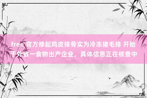 free 官方修起鸡皮排骨实为冷冻猪毛排 开始于外省一食物出产企业，具体信息正在核查中