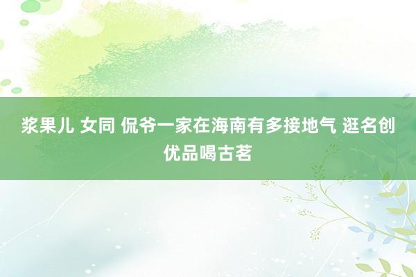 浆果儿 女同 侃爷一家在海南有多接地气 逛名创优品喝古茗