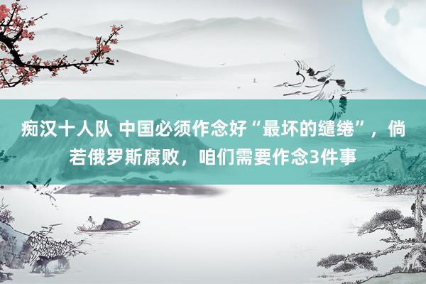 痴汉十人队 中国必须作念好“最坏的缱绻”，倘若俄罗斯腐败，咱们需要作念3件事
