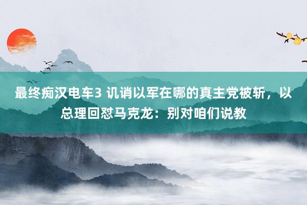 最终痴汉电车3 讥诮以军在哪的真主党被斩，以总理回怼马克龙：别对咱们说教