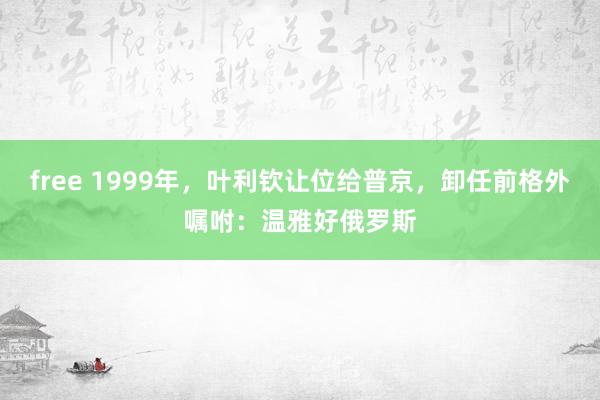 free 1999年，叶利钦让位给普京，卸任前格外嘱咐：温雅好俄罗斯