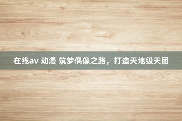 在线av 动漫 筑梦偶像之路，打造天地级天团