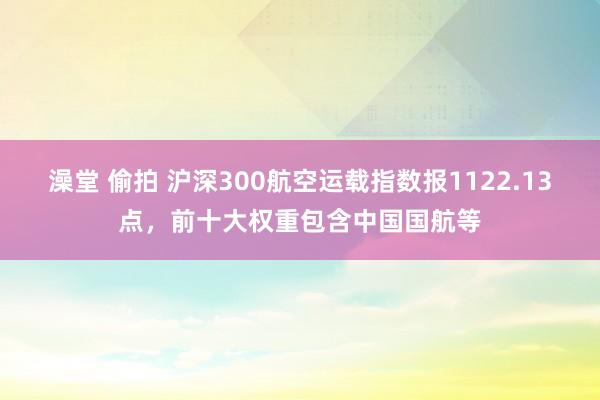 澡堂 偷拍 沪深300航空运载指数报1122.13点，前十大权重包含中国国航等