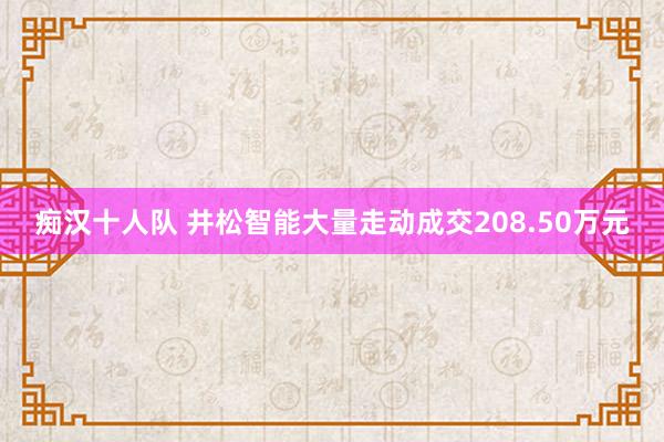 痴汉十人队 井松智能大量走动成交208.50万元