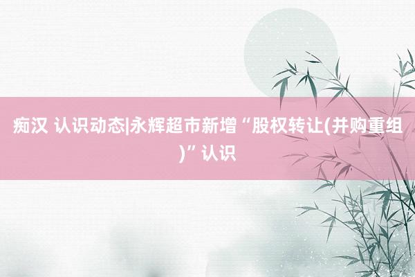 痴汉 认识动态|永辉超市新增“股权转让(并购重组)”认识
