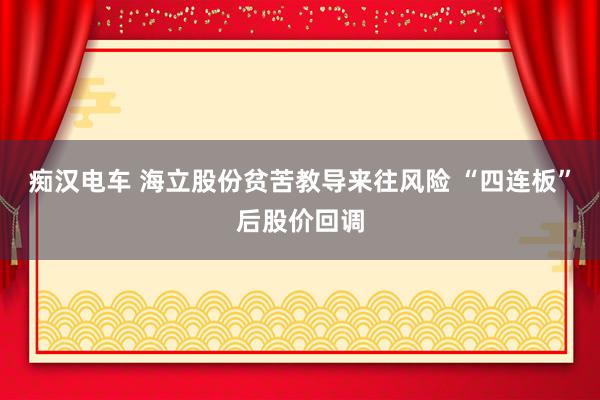 痴汉电车 海立股份贫苦教导来往风险 “四连板”后股价回调