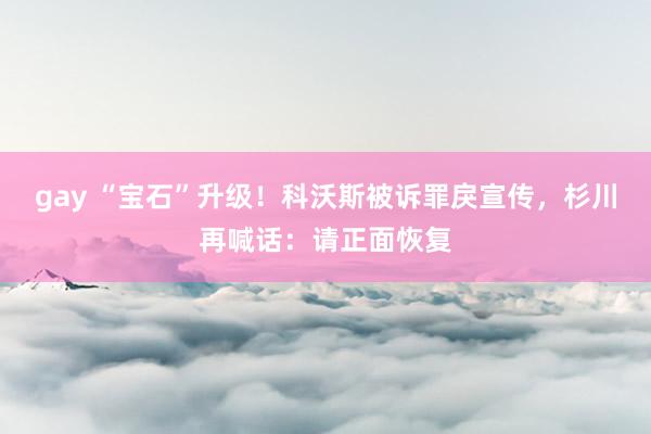 gay “宝石”升级！科沃斯被诉罪戾宣传，杉川再喊话：请正面恢复