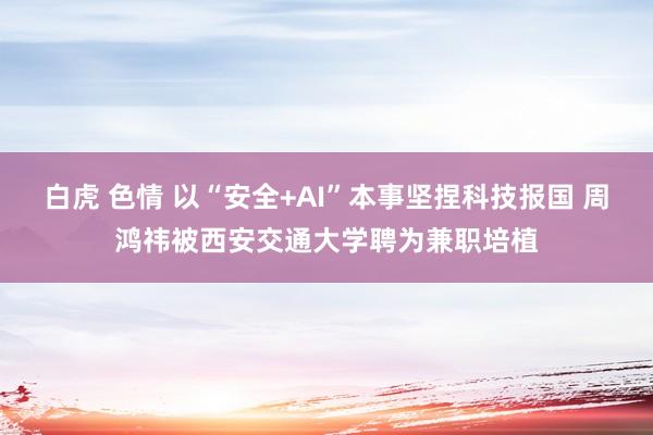 白虎 色情 以“安全+AI”本事坚捏科技报国 周鸿祎被西安交通大学聘为兼职培植