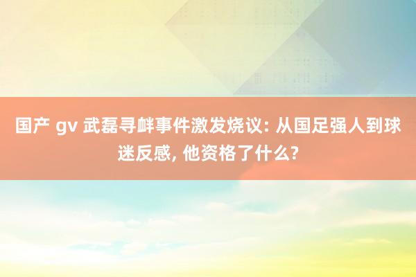 国产 gv 武磊寻衅事件激发烧议: 从国足强人到球迷反感， 他资格了什么?