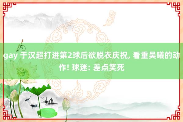 gay 于汉超打进第2球后欲脱衣庆祝， 看重吴曦的动作! 球迷: 差点笑死
