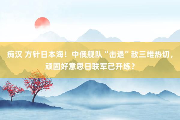 痴汉 方针日本海！中俄舰队“击退”敌三维热切，顽固好意思日联军已开练？