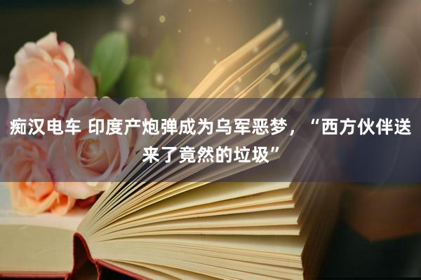 痴汉电车 印度产炮弹成为乌军恶梦，“西方伙伴送来了竟然的垃圾”