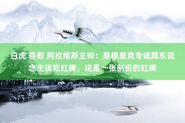 白虎 自慰 阿拉维斯主帅：恩德里克专诚踢东说念主该吃红牌，这是一张剖析的红牌