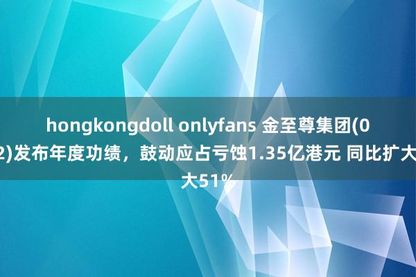 hongkongdoll onlyfans 金至尊集团(02882)发布年度功绩，鼓动应占亏蚀1.35亿港元 同比扩大51%
