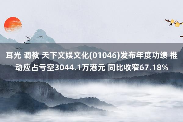 耳光 调教 天下文娱文化(01046)发布年度功绩 推动应占亏空3044.1万港元 同比收窄67.18%