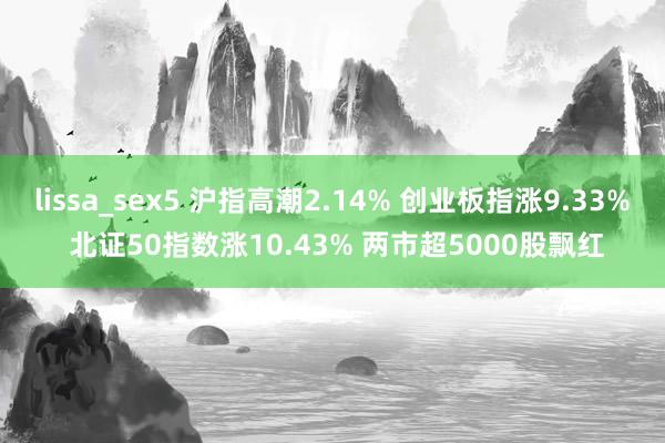lissa_sex5 沪指高潮2.14% 创业板指涨9.33% 北证50指数涨10.43% 两市超5000股飘红