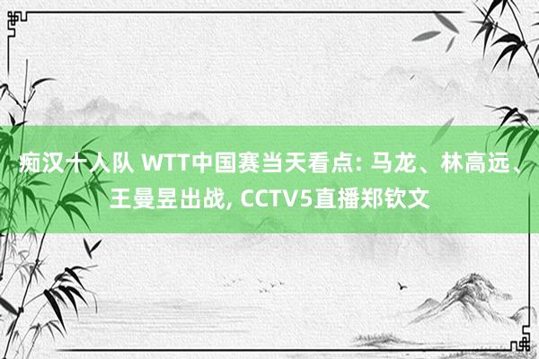 痴汉十人队 WTT中国赛当天看点: 马龙、林高远、王曼昱出战， CCTV5直播郑钦文