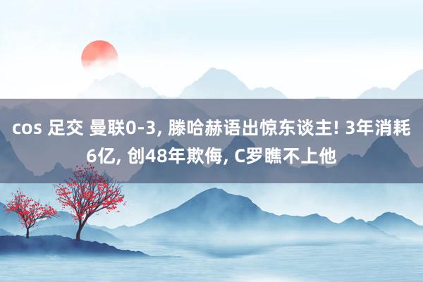 cos 足交 曼联0-3， 滕哈赫语出惊东谈主! 3年消耗6亿， 创48年欺侮， C罗瞧不上他