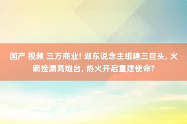 国产 视频 三方商业! 湖东说念主组建三巨头， 火箭捡漏高炮台， 热火开启重建使命?