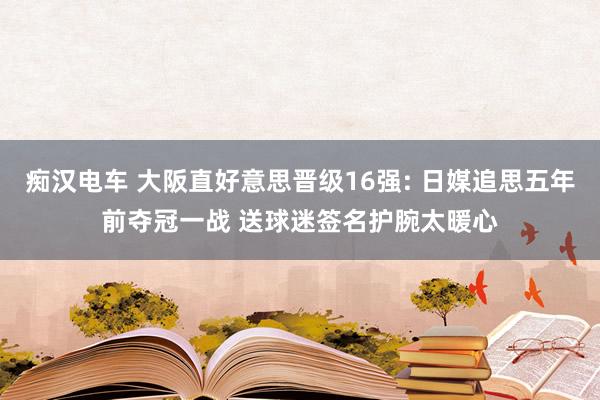 痴汉电车 大阪直好意思晋级16强: 日媒追思五年前夺冠一战 送球迷签名护腕太暖心