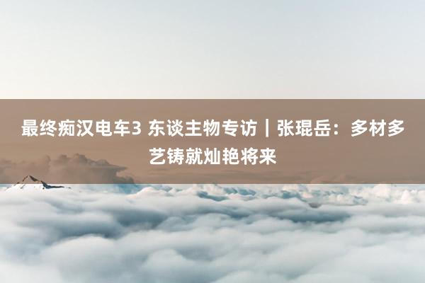 最终痴汉电车3 东谈主物专访｜张琨岳：多材多艺铸就灿艳将来